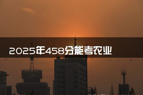 2025年458分能考农业资源与环境专业吗 458分农业资源与环境专业大学推荐