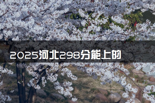 2025河北298分能上的大学有哪些 可以报考院校名单