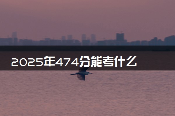 2025年474分能考什么综合类大学 哪些大学值得报