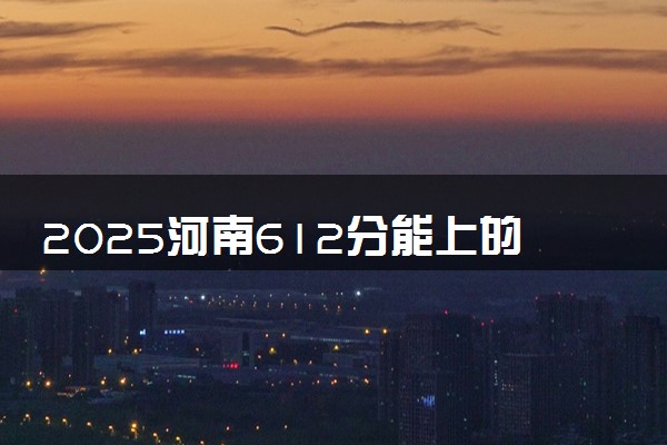 2025河南612分能上的大学有哪些 可以报考院校名单