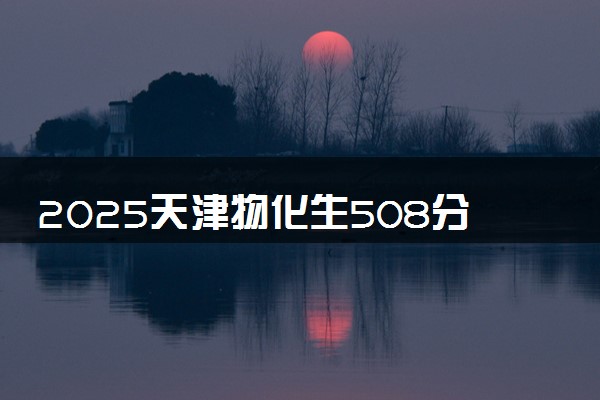 2025天津物化生508分左右能上什么大学 可以报考的院校名单