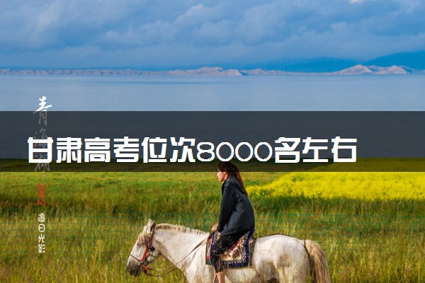 甘肃高考位次8000名左右报什么大学好（2025年参考）
