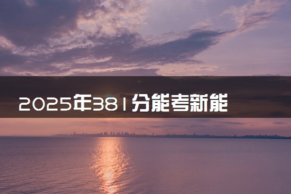 2025年381分能考新能源汽车工程专业吗 381分新能源汽车工程专业大学推荐