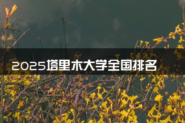 2025塔里木大学全国排名最新 录取分数线是多少