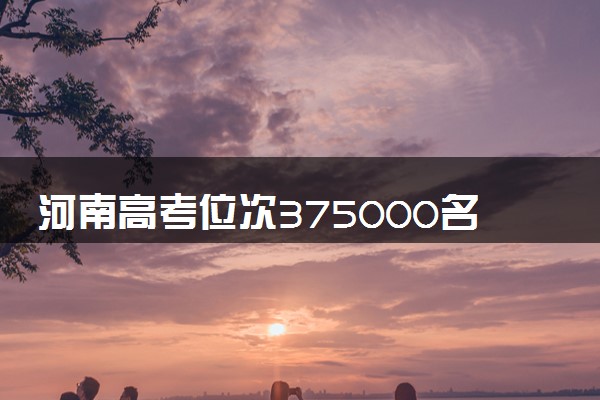 河南高考位次375000名左右报什么大学好（2025年参考）