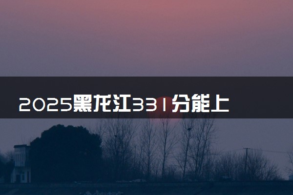 2025黑龙江331分能上的大学有哪些 可以报考院校名单