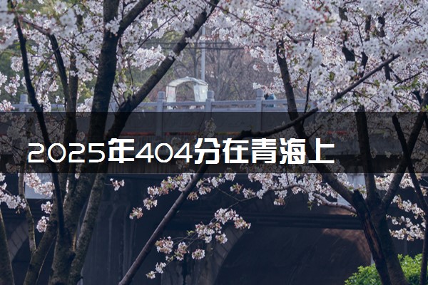 2025年404分在青海上什么大学好 近三年录取分数线是多少