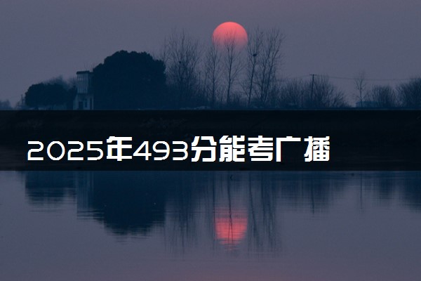 2025年493分能考广播电视编导专业吗 493分广播电视编导专业大学推荐