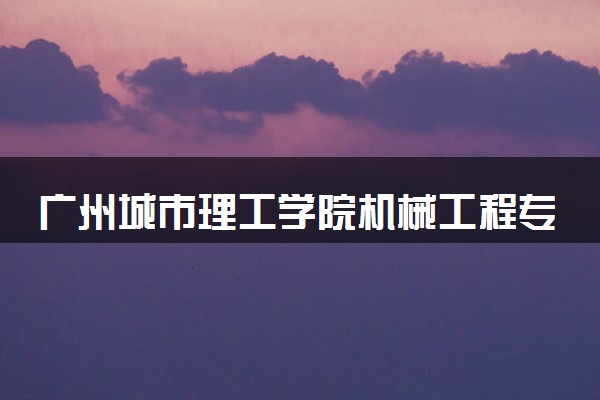 广州城市理工学院机械工程专业怎么样 录取分数线多少