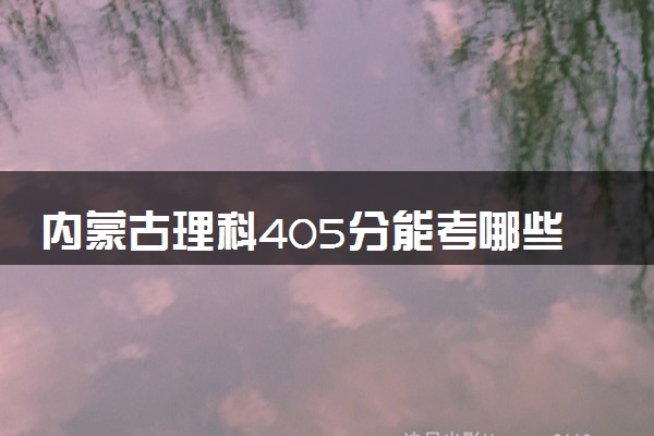 内蒙古理科405分能考哪些大学 2025考生稳上的大学名单
