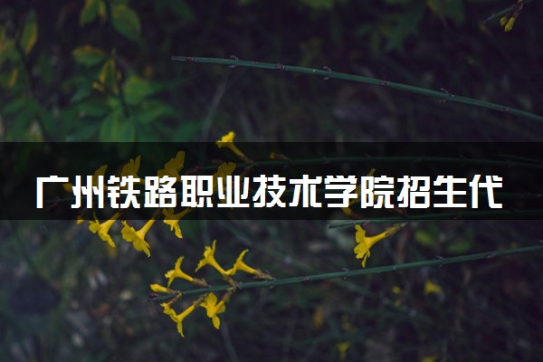 广州铁路职业技术学院招生代码是多少 附专业代码对照表（2025参考）