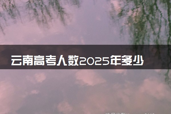 云南高考人数2025年多少人报名 云南高考报名人数预测