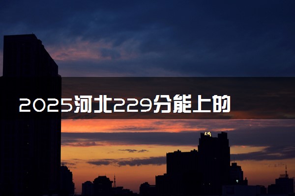 2025河北229分能上的大学有哪些 可以报考院校名单
