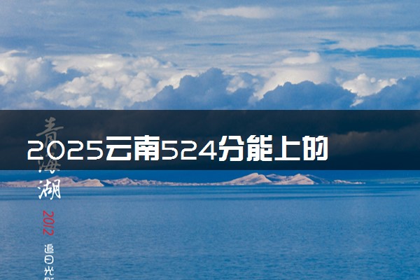 2025云南524分能上的大学有哪些 可以报考院校名单