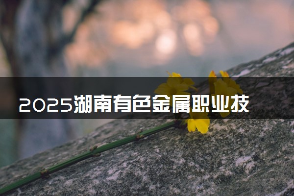 2025湖南有色金属职业技术学院全国排名最新 录取分数线是多少