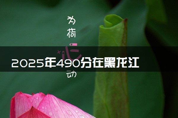 2025年490分在黑龙江上什么大学好 近三年录取分数线是多少