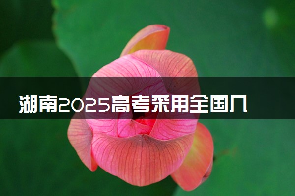 湖南2025高考采用全国几卷 新高考全国卷I还是卷II