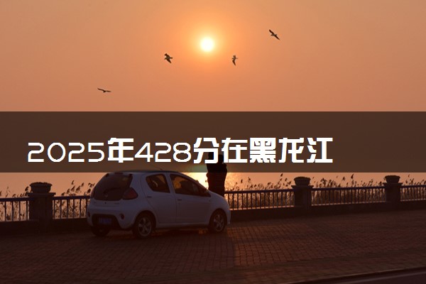2025年428分在黑龙江上什么大学好 近三年录取分数线是多少