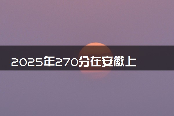 2025年270分在安徽上什么大学好 近三年录取分数线是多少