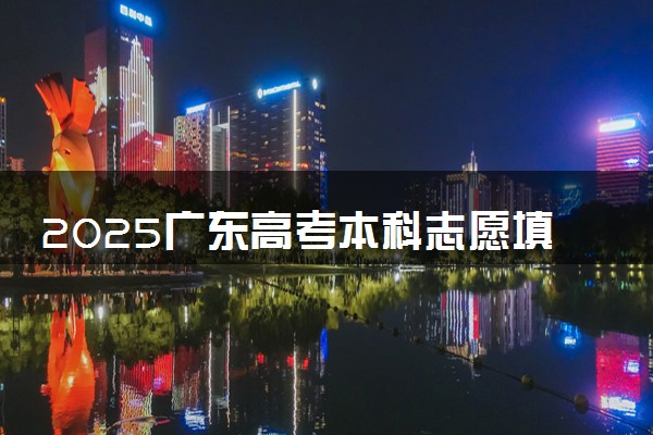 2025广东高考本科志愿填报时间什么时候 具体填报和截止时间