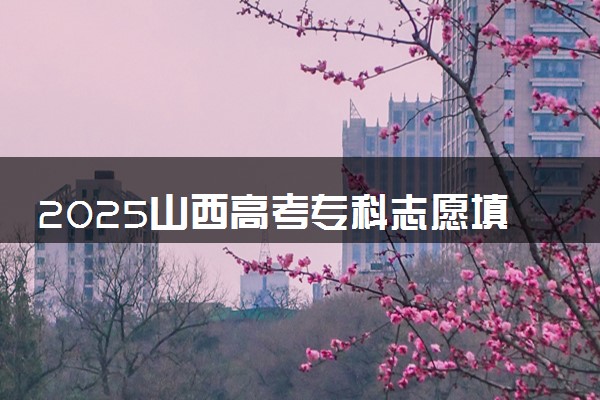 2025山西高考专科志愿填报时间什么时候 具体填报和截止时间