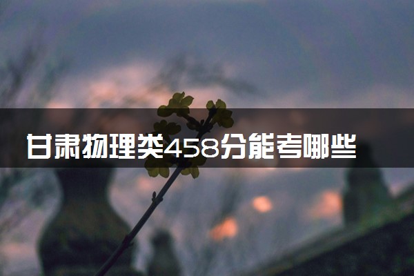 甘肃物理类458分能考哪些大学 2025考生稳上的大学名单