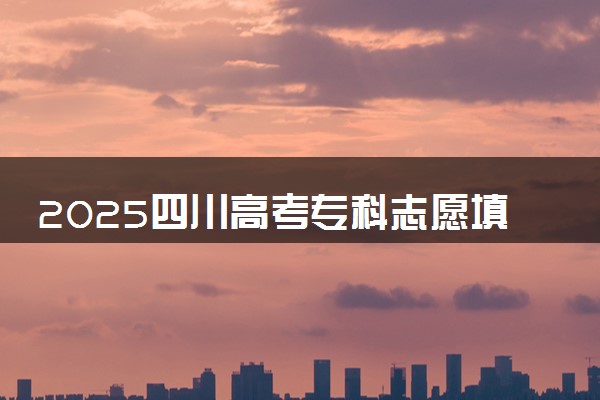 2025四川高考专科志愿填报时间什么时候 具体填报和截止时间