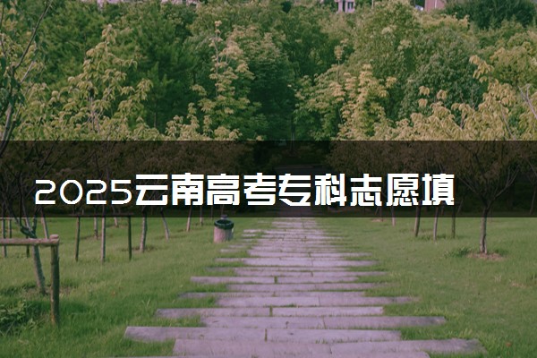 2025云南高考专科志愿填报时间什么时候 具体填报和截止时间