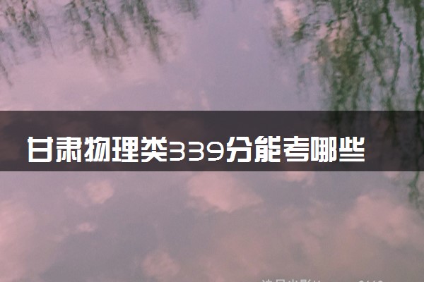 甘肃物理类339分能考哪些大学 2025考生稳上的大学名单