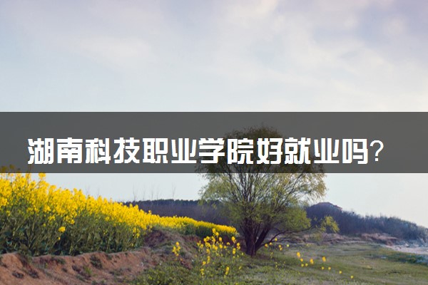 湖南科技职业学院好就业吗？学校怎么样？