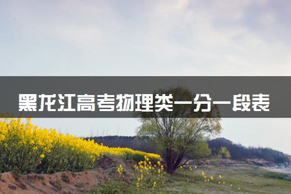 黑龙江高考物理类一分一段表公布 2025高考成绩位次排名查询