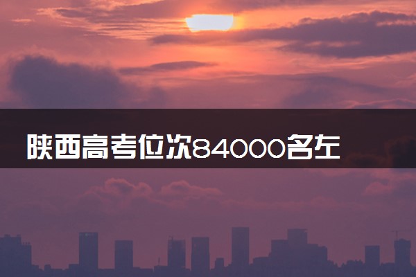 陕西高考位次84000名左右报什么大学好（2025年参考）