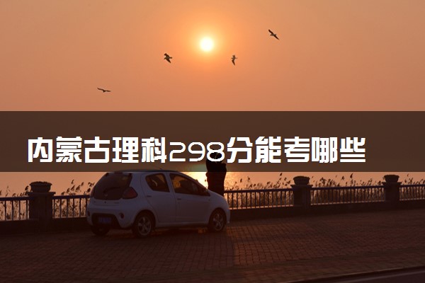 内蒙古理科298分能考哪些大学 2025考生稳上的大学名单