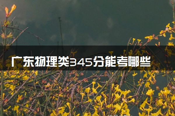 广东物理类345分能考哪些大学 2025考生稳上的大学名单