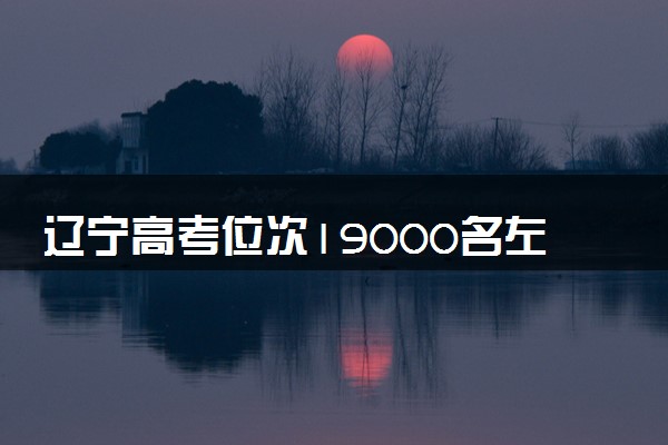 辽宁高考位次19000名左右报什么大学好（2025年参考）