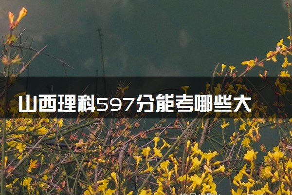 山西理科597分能考哪些大学 2025考生稳上的大学名单