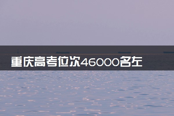 重庆高考位次46000名左右报什么大学好（2025年参考）