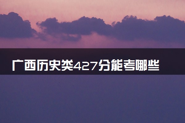广西历史类427分能考哪些大学 2025考生稳上的大学名单