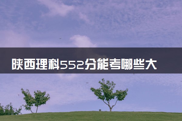 陕西理科552分能考哪些大学 2025考生稳上的大学名单