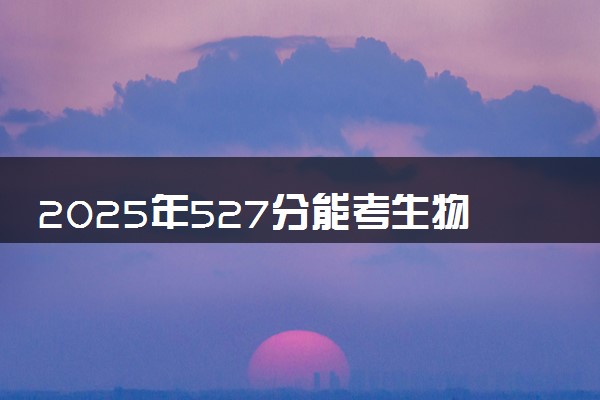 2025年527分能考生物工程专业吗 527分生物工程专业大学推荐