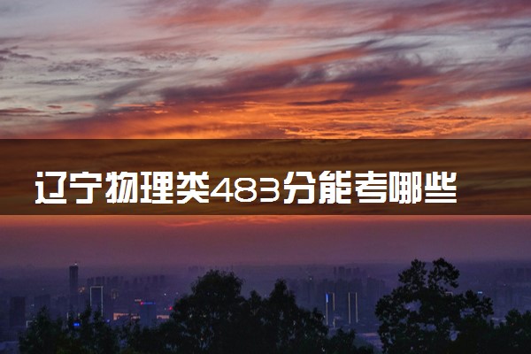 辽宁物理类483分能考哪些大学 2025考生稳上的大学名单