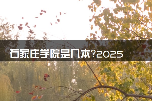 石家庄学院是几本？2025年高考多少分能上及报考建议