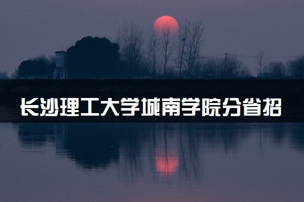 长沙理工大学城南学院分省招生人数及招生专业2025年招生计划参考