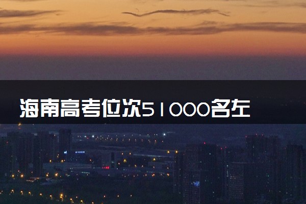 海南高考位次51000名左右报什么大学好（2025年参考）