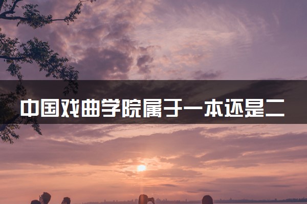 中国戏曲学院属于一本还是二本？本科一批、二批的区别及报考建议