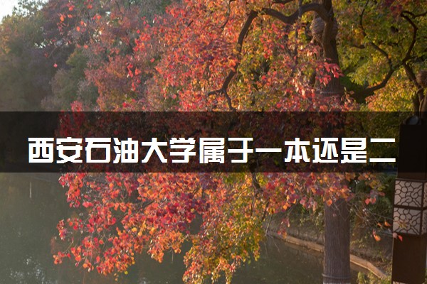 西安石油大学属于一本还是二本？本科一批、二批的区别及报考建议
