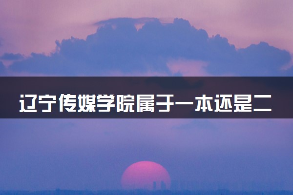 辽宁传媒学院属于一本还是二本？本科一批、二批的区别及报考建议