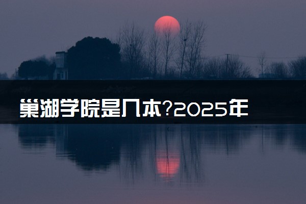 巢湖学院是几本？2025年高考多少分能上及报考建议