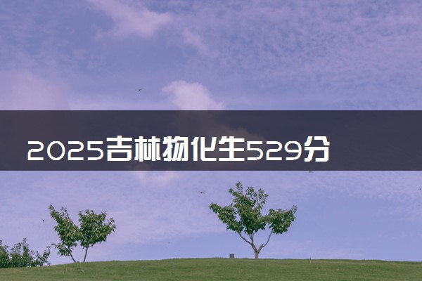 2025吉林物化生529分左右能上什么大学 可以报考的院校名单