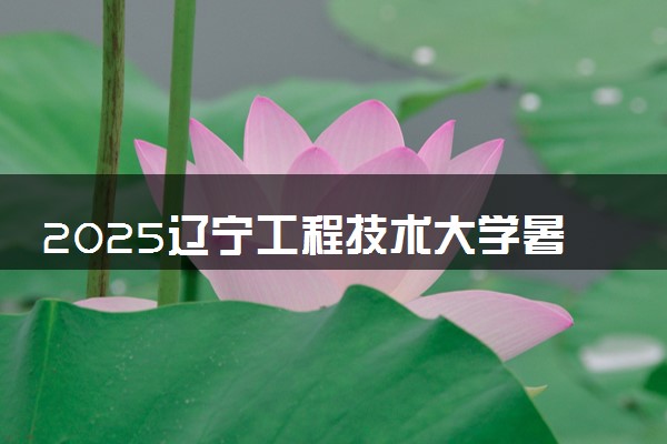 2025辽宁工程技术大学暑假放假时间及开学时间 什么时候开学